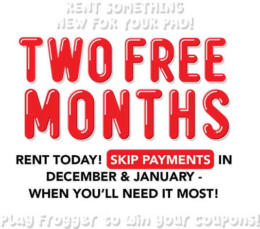 Rent something new for your pad! TWO FREE MONTHS Rent today! Skip payments in December & January - when you’ll need it most! Play Frogger to win your coupons!