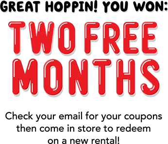 Great hoppin! You won: TWO FREE MONTHS! Check your email for your coupons then come in to store to redeem on a new rental!