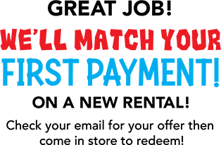 Great Job! We'll Match Your First Payment! on a new rental! Check your email for your offer then  come in store to redeem!