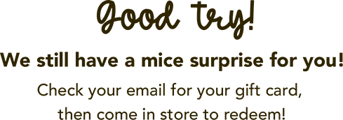 Good try! We still have a mice surprise for you! Check your email for your gift card, then come in store to redeem!
