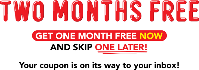 Two months free. Get one month free now and skip one later! Your coupon is on its way to your inbox!